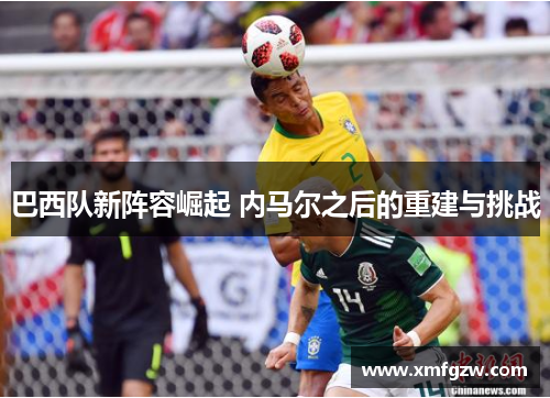 巴西队新阵容崛起 内马尔之后的重建与挑战 巴西队新阵容崛起 内马尔之后的重建与挑战
