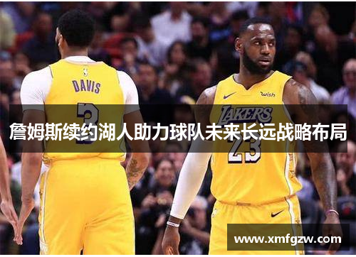 詹姆斯续约湖人助力球队未来长远战略布局 詹姆斯续约湖人助力球队未来长远战略布局