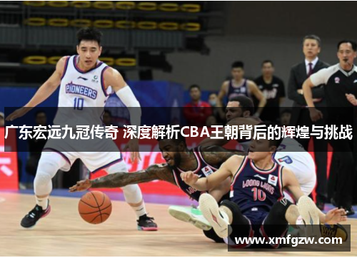 广东宏远九冠传奇 深度解析CBA王朝背后的辉煌与挑战 广东宏远九冠传奇 深度解析CBA王朝背后的辉煌与挑战