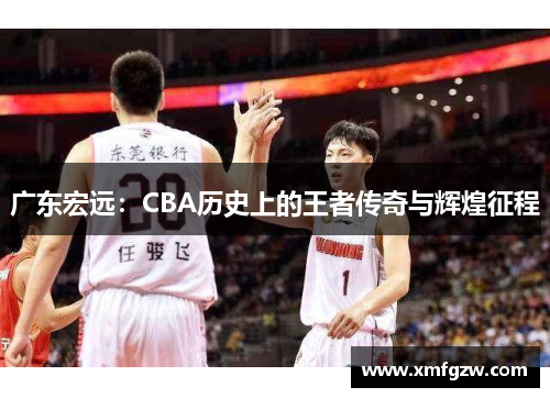 广东宏远：CBA历史上的王者传奇与辉煌征程