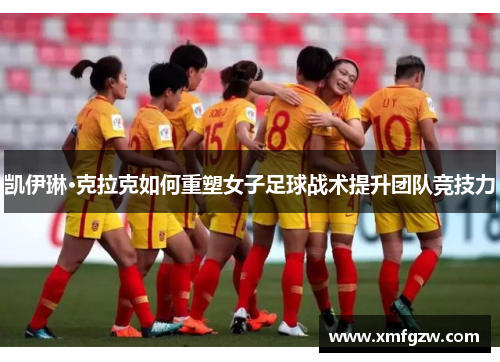 凯伊琳·克拉克如何重塑女子足球战术提升团队竞技力