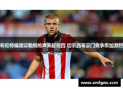 布伦特福德富勒姆抢滩英超前四 切尔西等豪门竞争愈加激烈